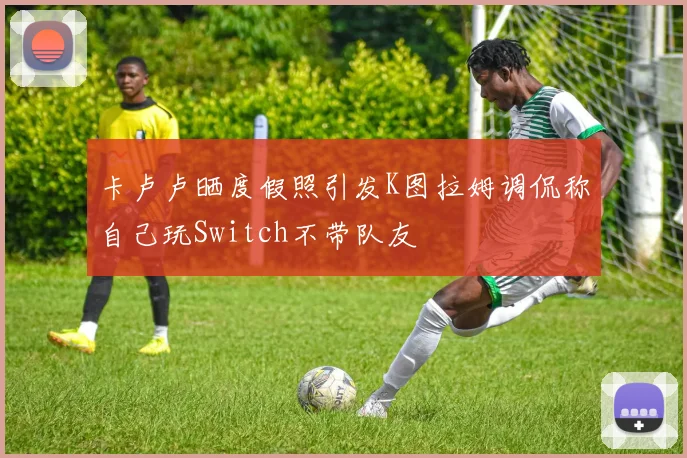 卡卢卢晒度假照引发K图拉姆调侃称自己玩Switch不带队友