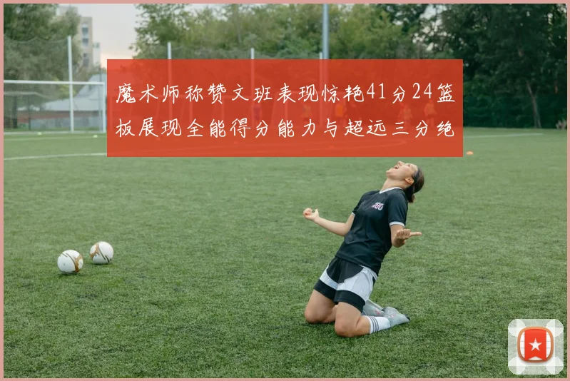 魔术师称赞文班表现惊艳41分24篮板展现全能得分能力与超远三分绝技