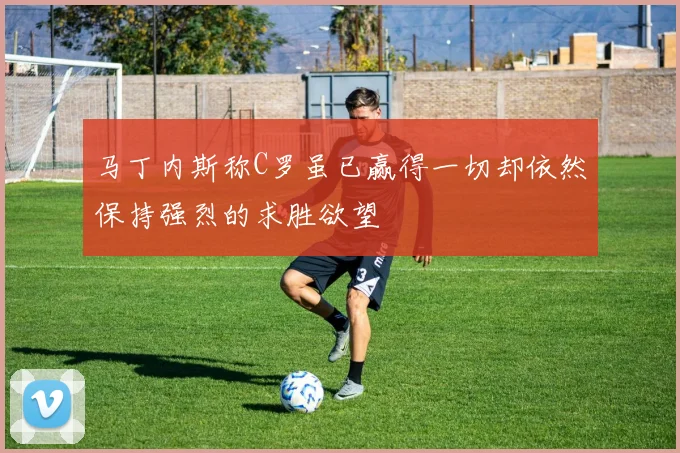 马丁内斯称C罗虽已赢得一切却依然保持强烈的求胜欲望