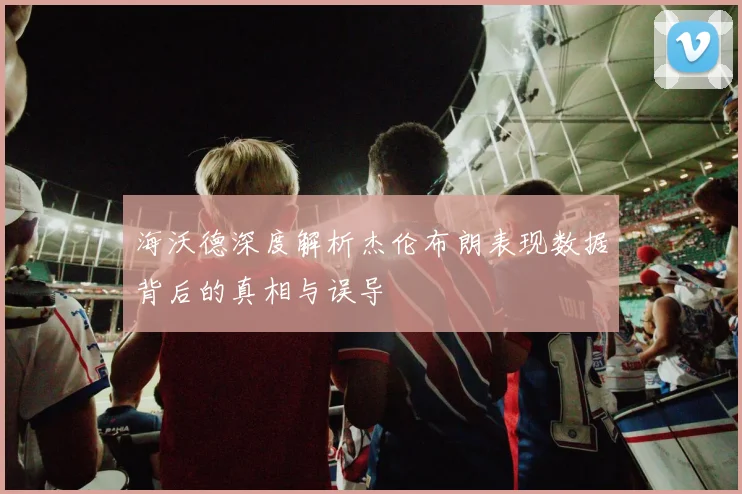 海沃德深度解析杰伦布朗表现数据背后的真相与误导