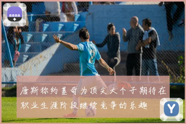 唐斯称约基奇为顶尖大个子期待在职业生涯阶段继续竞争的乐趣