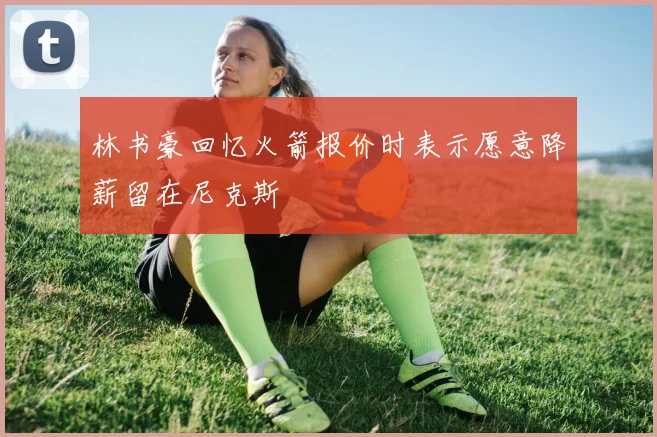 林书豪回忆火箭报价时表示愿意降薪留在尼克斯