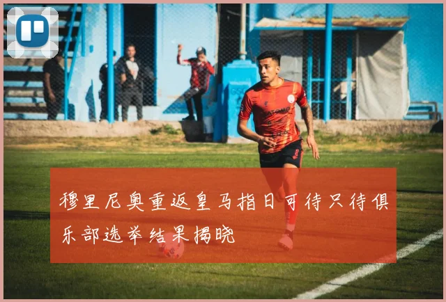 穆里尼奥重返皇马指日可待只待俱乐部选举结果揭晓
