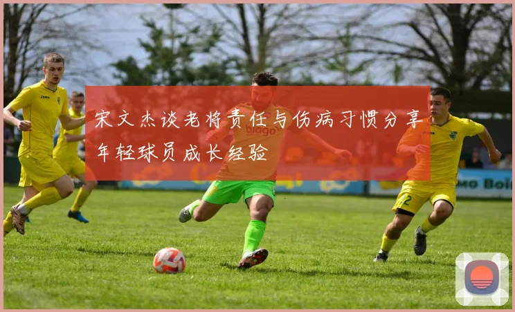 宋文杰谈老将责任与伤病习惯分享年轻球员成长经验