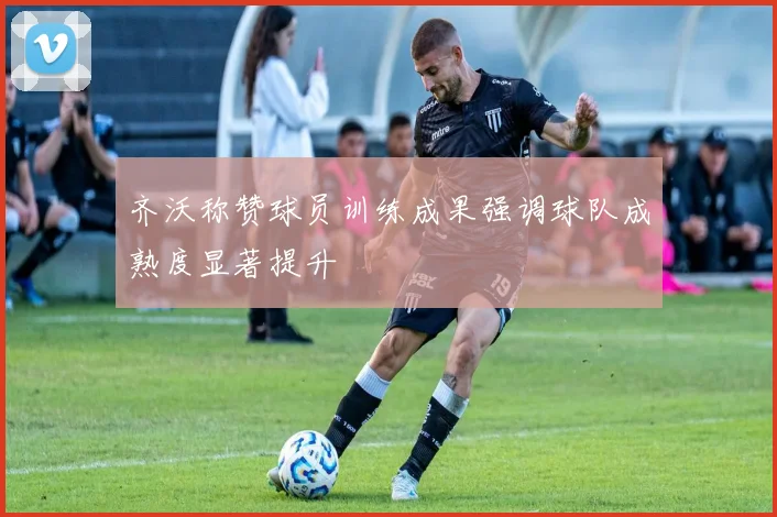 齐沃称赞球员训练成果强调球队成熟度显著提升