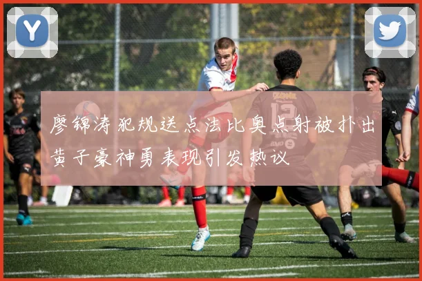 廖锦涛犯规送点法比奥点射被扑出黄子豪神勇表现引发热议