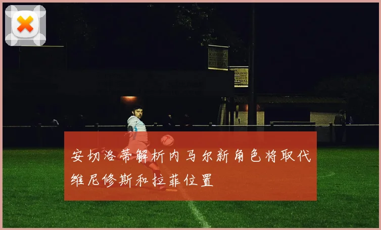 安切洛蒂解析内马尔新角色将取代维尼修斯和拉菲位置