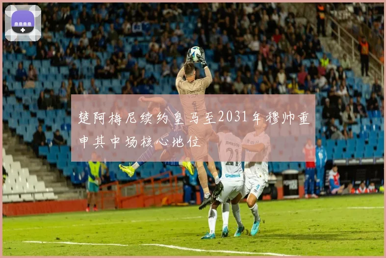 楚阿梅尼续约皇马至2031年穆帅重申其中场核心地位