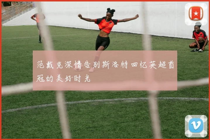 范戴克深情告别斯洛特回忆英超首冠的美好时光