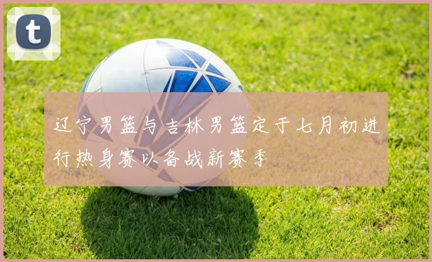 辽宁男篮与吉林男篮定于七月初进行热身赛以备战新赛季