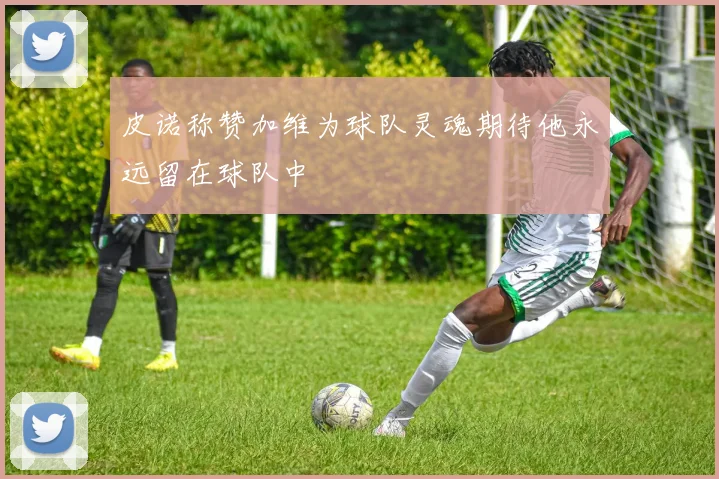 皮诺称赞加维为球队灵魂期待他永远留在球队中