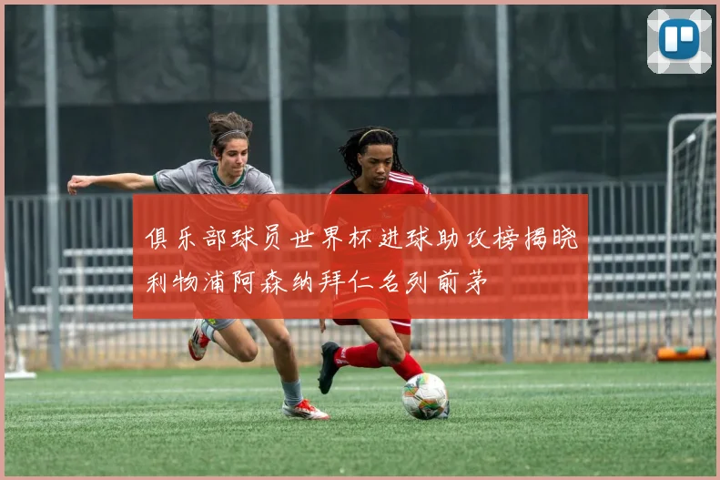 俱乐部球员世界杯进球助攻榜揭晓利物浦阿森纳拜仁名列前茅