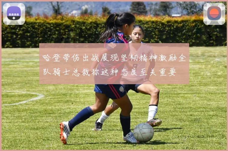 哈登带伤出战展现坚韧精神激励全队骑士总裁称这种态度至关重要