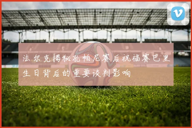 法尔克揭秘孔帕尼赛后祝福赛巴里生日背后的重要谈判影响