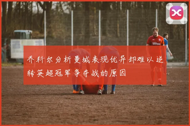 乔科尔分析曼城表现优异却难以逆转英超冠军争夺战的原因