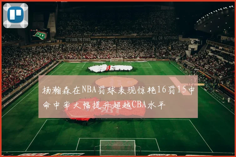 杨瀚森在NBA罚球表现惊艳16罚15中命中率大幅提升超越CBA水平