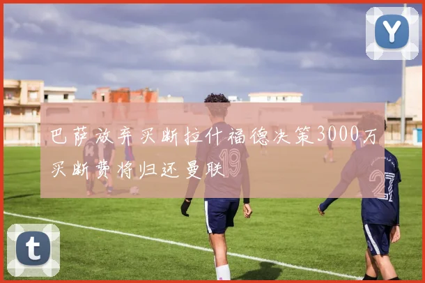 巴萨放弃买断拉什福德决策3000万买断费将归还曼联