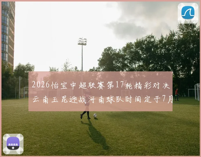 2026怡宝中超联赛第17轮精彩对决云南玉昆迎战河南球队时间定于7月3日晚上20点