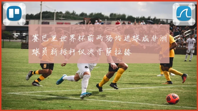 赛巴里世界杯前两场均进球成非洲球员新标杆仅次于萨拉赫