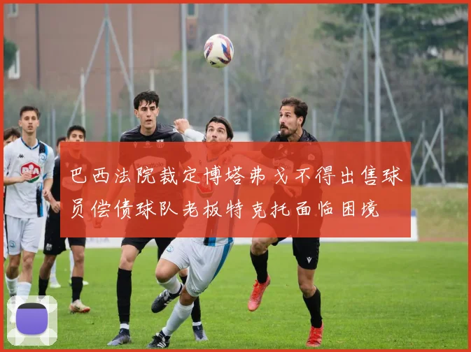 巴西法院裁定博塔弗戈不得出售球员偿债球队老板特克托面临困境
