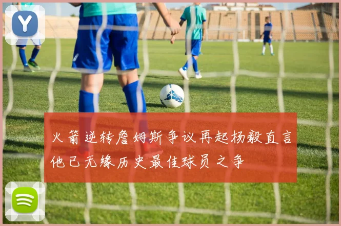 火箭逆转詹姆斯争议再起杨毅直言他已无缘历史最佳球员之争